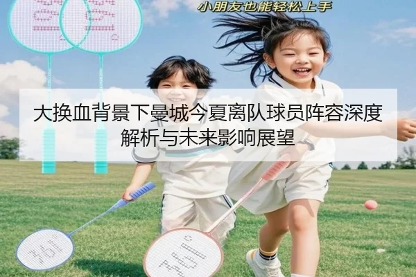 大换血背景下曼城今夏离队球员阵容深度解析与未来影响展望（AG）