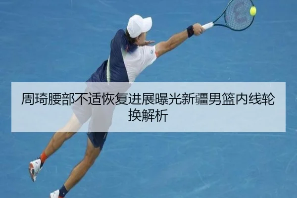 周琦腰部不适恢复进展曝光新疆男篮内线轮换解析（AG）