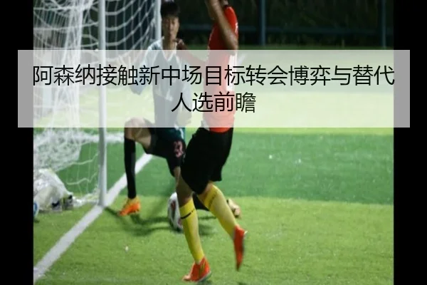 阿森纳接触新中场目标转会博弈与替代人选前瞻（AG）