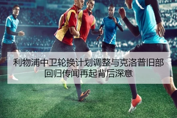 利物浦中卫轮换计划调整与克洛普旧部回归传闻再起背后深意（AG）