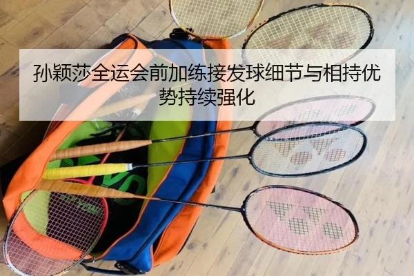 孙颖莎全运会前加练接发球细节与相持优势持续强化（AG）